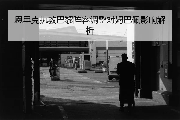 恩里克执教巴黎阵容调整对姆巴佩影响解析